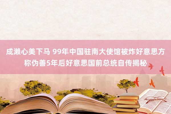 成濑心美下马 99年中国驻南大使馆被炸好意思方称伪善5年后好意思国前总统自传揭秘