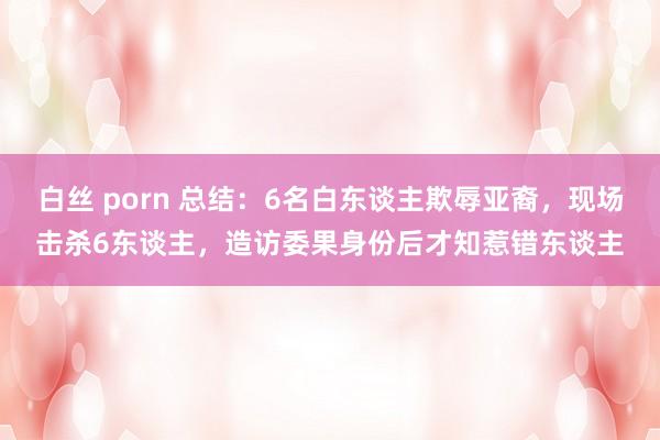 白丝 porn 总结：6名白东谈主欺辱亚裔，现场击杀6东谈主，造访委果身份后才知惹错东谈主