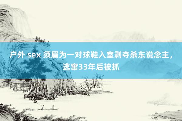 户外 sex 须眉为一对球鞋入室剥夺杀东说念主，逃窜33年后被抓