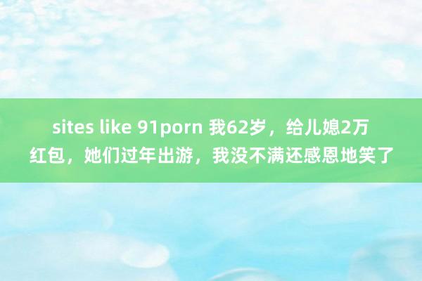 sites like 91porn 我62岁，给儿媳2万红包，她们过年出游，我没不满还感恩地笑了