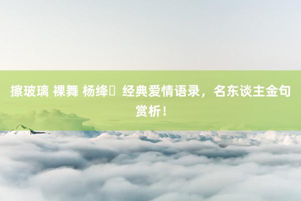 擦玻璃 裸舞 杨绛ㅣ经典爱情语录，名东谈主金句赏析！