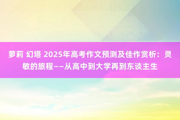 萝莉 幻塔 2025年高考作文预测及佳作赏析：灵敏的旅程——从高中到大学再到东谈主生