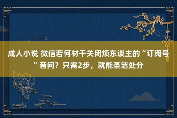 成人小说 微信若何材干关闭烦东谈主的“订阅号”音问？只需2步，就能圣洁处分