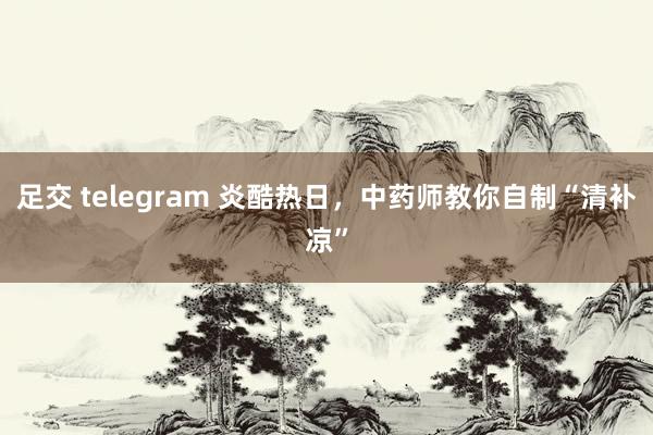 足交 telegram 炎酷热日，中药师教你自制“清补凉”