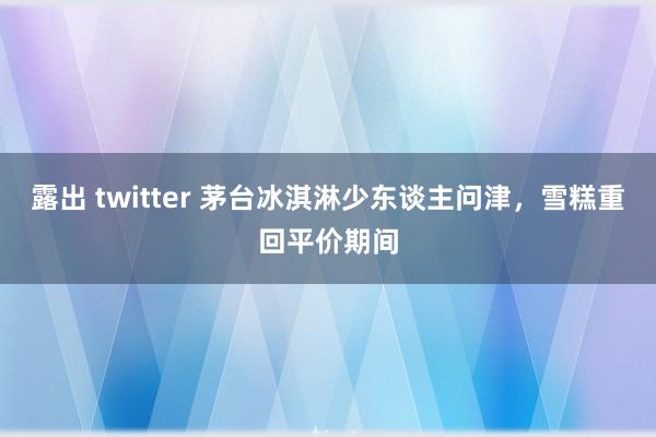 露出 twitter 茅台冰淇淋少东谈主问津，雪糕重回平价期间