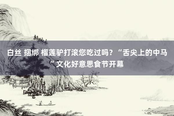 白丝 捆绑 榴莲驴打滚您吃过吗？“舌尖上的中马”文化好意思食节开幕