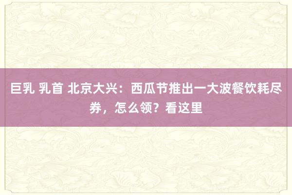 巨乳 乳首 北京大兴：西瓜节推出一大波餐饮耗尽券，怎么领？看这里