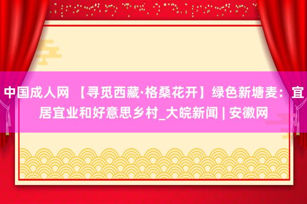 中国成人网 【寻觅西藏·格桑花开】绿色新塘麦：宜居宜业和好意思乡村_大皖新闻 | 安徽网