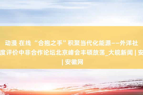 动漫 在线 “合抱之手”积聚当代化能源——外洋社会高度评价中非合作论坛北京峰会丰硕放荡_大皖新闻 | 安徽网