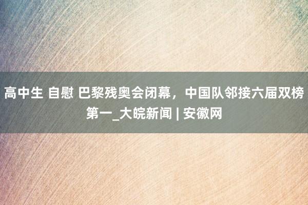 高中生 自慰 巴黎残奥会闭幕，中国队邻接六届双榜第一_大皖新闻 | 安徽网