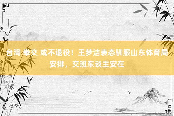 台灣 拳交 或不退役！王梦洁表态驯服山东体育局安排，交班东谈主安在