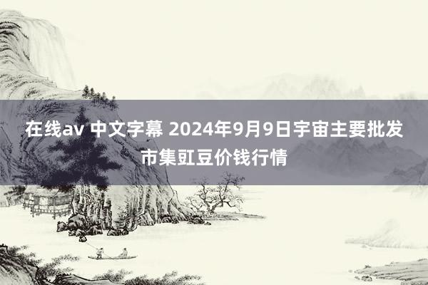 在线av 中文字幕 2024年9月9日宇宙主要批发市集豇豆价钱行情