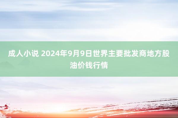 成人小说 2024年9月9日世界主要批发商地方股油价钱行情