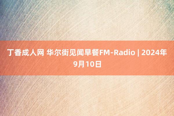 丁香成人网 华尔街见闻早餐FM-Radio | 2024年9月10日