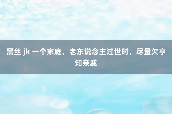 黑丝 jk 一个家庭，老东说念主过世时，尽量欠亨知亲戚