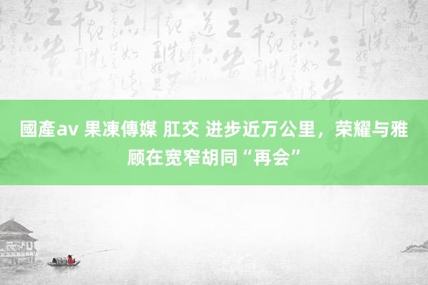 國產av 果凍傳媒 肛交 进步近万公里，荣耀与雅顾在宽窄胡同“再会”