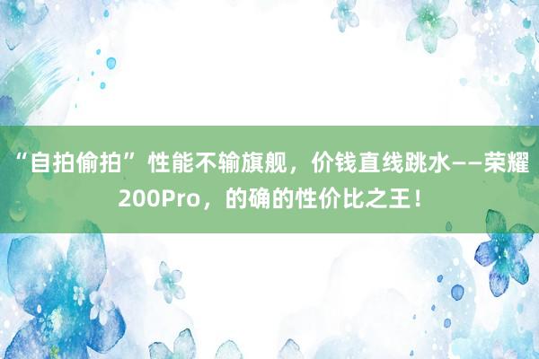 “自拍偷拍” 性能不输旗舰，价钱直线跳水——荣耀200Pro，的确的性价比之王！