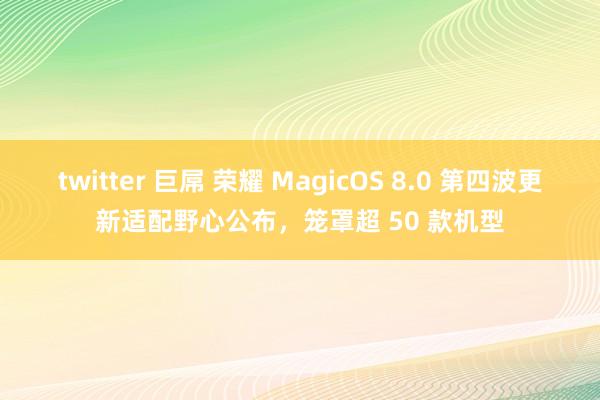 twitter 巨屌 荣耀 MagicOS 8.0 第四波更新适配野心公布，笼罩超 50 款机型