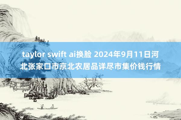 taylor swift ai换脸 2024年9月11日河北张家口市京北农居品详尽市集价钱行情