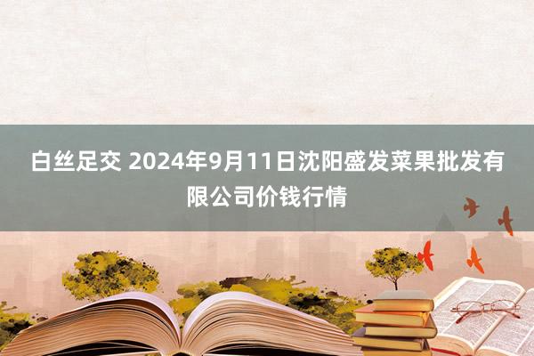 白丝足交 2024年9月11日沈阳盛发菜果批发有限公司价钱行情