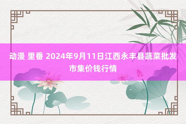 动漫 里番 2024年9月11日江西永丰县蔬菜批发市集价钱行情