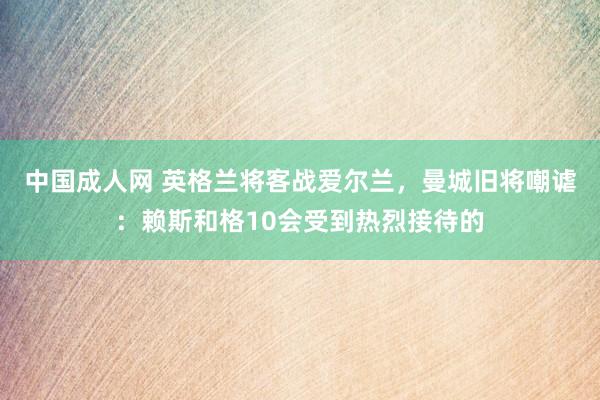 中国成人网 英格兰将客战爱尔兰，曼城旧将嘲谑：赖斯和格10会受到热烈接待的