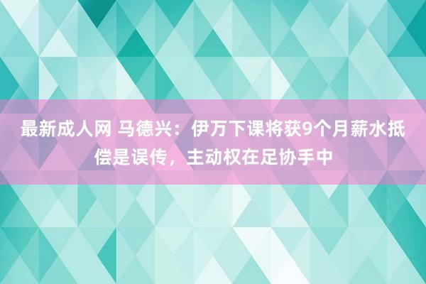 最新成人网 马德兴：伊万下课将获9个月薪水抵偿是误传，主动权在足协手中