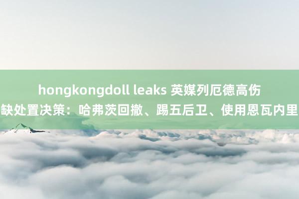 hongkongdoll leaks 英媒列厄德高伤缺处置决策：哈弗茨回撤、踢五后卫、使用恩瓦内里