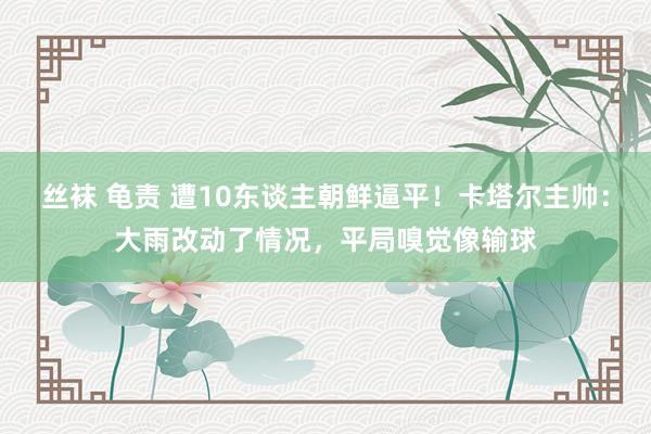 丝袜 龟责 遭10东谈主朝鲜逼平！卡塔尔主帅：大雨改动了情况，平局嗅觉像输球