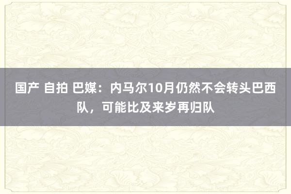 国产 自拍 巴媒：内马尔10月仍然不会转头巴西队，可能比及来岁再归队