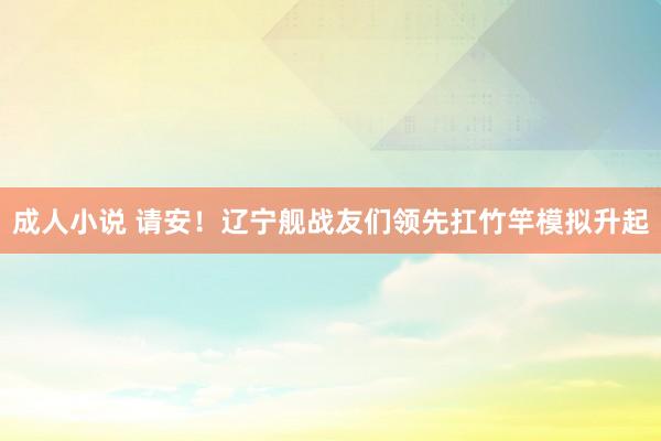 成人小说 请安！辽宁舰战友们领先扛竹竿模拟升起