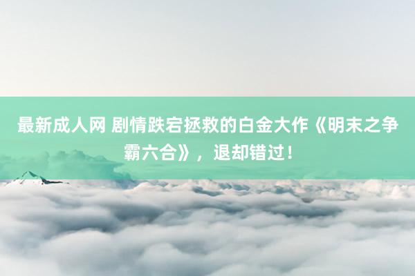 最新成人网 剧情跌宕拯救的白金大作《明末之争霸六合》，退却错过！