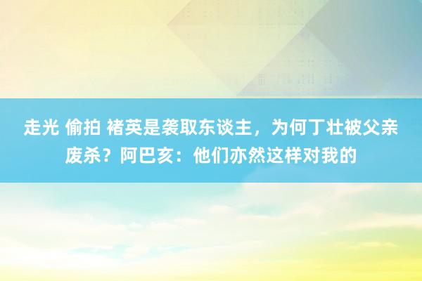 走光 偷拍 褚英是袭取东谈主，为何丁壮被父亲废杀？阿巴亥：他们亦然这样对我的