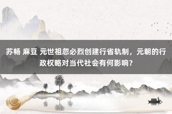 苏畅 麻豆 元世祖忽必烈创建行省轨制，元朝的行政权略对当代社会有何影响？