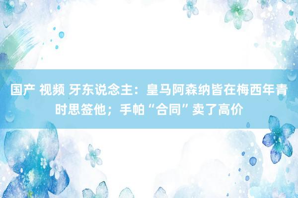 国产 视频 牙东说念主：皇马阿森纳皆在梅西年青时思签他；手帕“合同”卖了高价