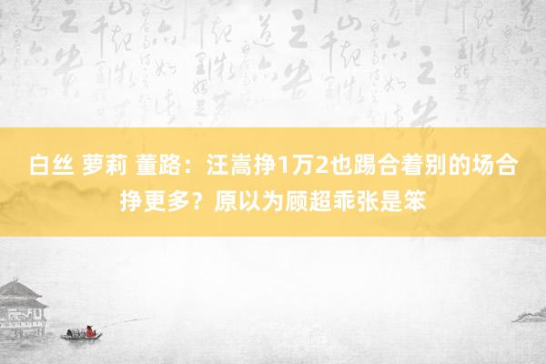 白丝 萝莉 董路：汪嵩挣1万2也踢合着别的场合挣更多？原以为顾超乖张是笨