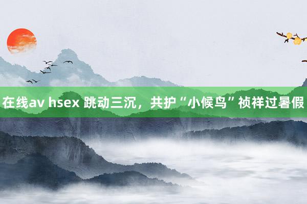 在线av hsex 跳动三沉，共护“小候鸟”祯祥过暑假