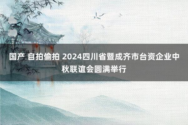 国产 自拍偷拍 2024四川省暨成齐市台资企业中秋联谊会圆满举行