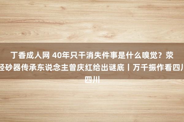 丁香成人网 40年只干消失件事是什么嗅觉？荥经砂器传承东说念主曾庆红给出谜底丨万千振作看四川