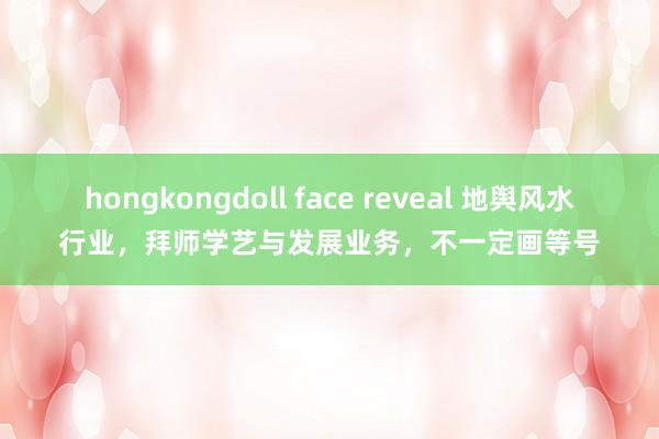 hongkongdoll face reveal 地舆风水行业，拜师学艺与发展业务，不一定画等号