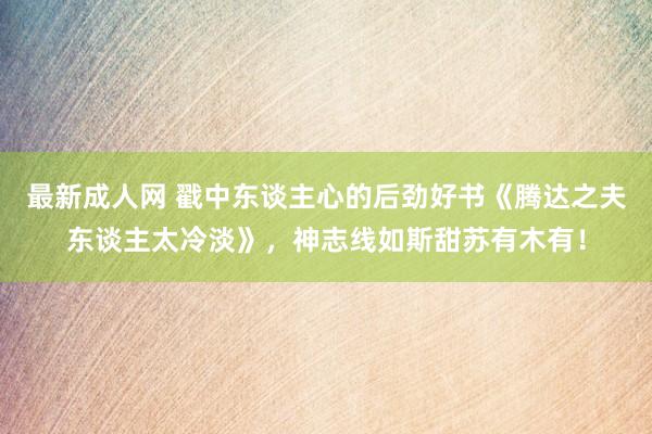 最新成人网 戳中东谈主心的后劲好书《腾达之夫东谈主太冷淡》，神志线如斯甜苏有木有！