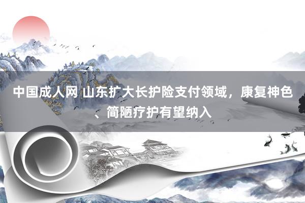 中国成人网 山东扩大长护险支付领域，康复神色、简陋疗护有望纳入