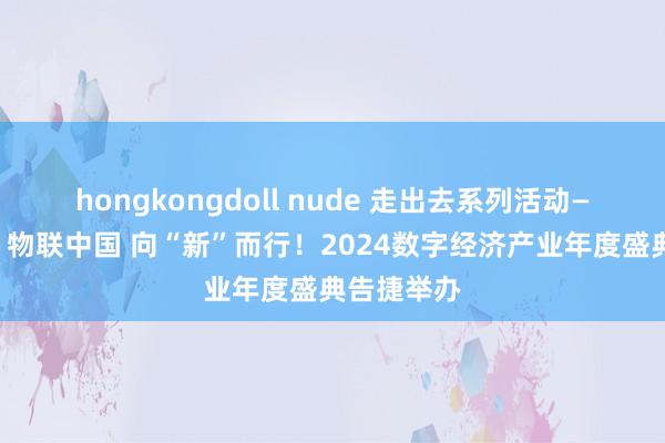 hongkongdoll nude 走出去系列活动——厦门行丨物联中国 向“新”而行！2024数字经济产业年度盛典告捷举办