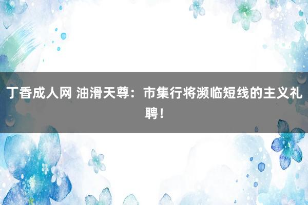 丁香成人网 油滑天尊：市集行将濒临短线的主义礼聘！