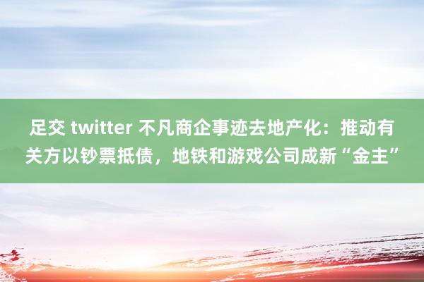 足交 twitter 不凡商企事迹去地产化：推动有关方以钞票抵债，地铁和游戏公司成新“金主”