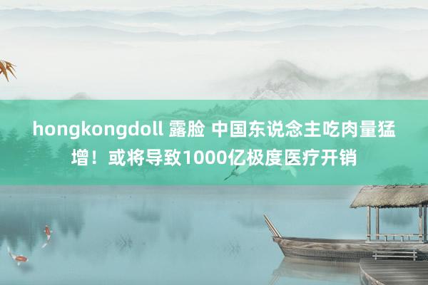 hongkongdoll 露脸 中国东说念主吃肉量猛增！或将导致1000亿极度医疗开销