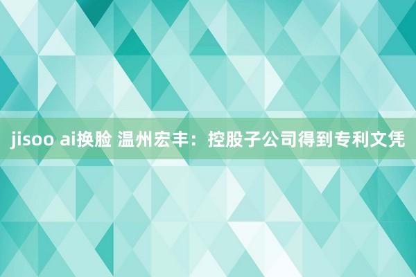 jisoo ai换脸 温州宏丰：控股子公司得到专利文凭