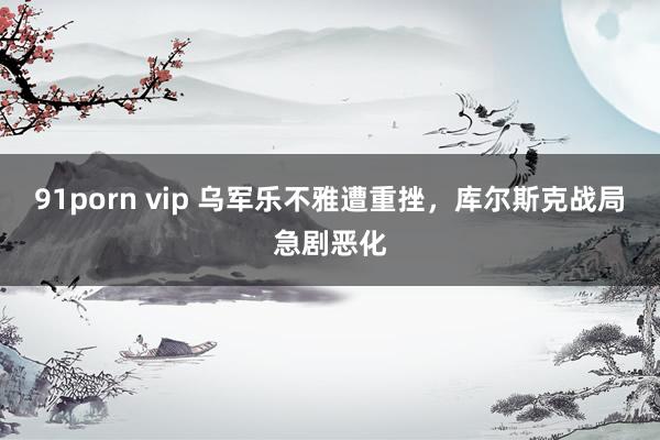 91porn vip 乌军乐不雅遭重挫，库尔斯克战局急剧恶化