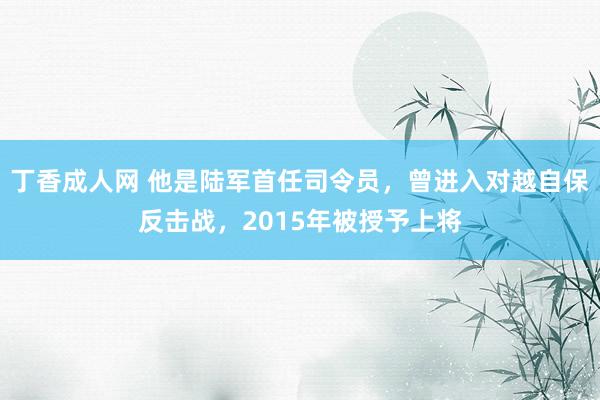 丁香成人网 他是陆军首任司令员，曾进入对越自保反击战，2015年被授予上将