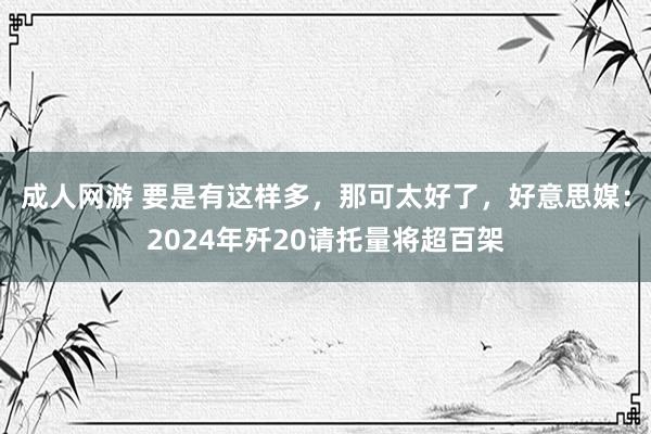 成人网游 要是有这样多，那可太好了，好意思媒：2024年歼20请托量将超百架